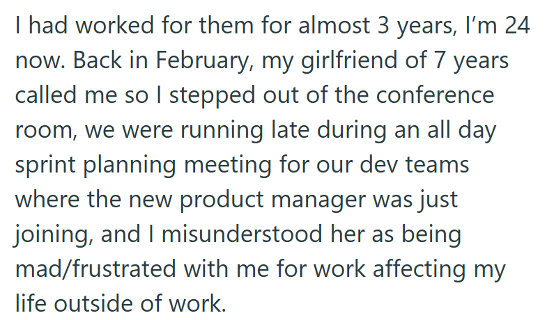 I had worked for them for almost 3 years, I'm 24 now. Back in February, my girlfriend of 7 years called me so I stepped out of the conference room, we were running late during an all day sprint planning meeting for our dev teams where the new product manager was just joining, and I misunderstood her as being mad/frustrated with me for work affecting my life outside of work.