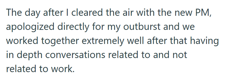 The day after I cleared the air with the new PM, apologized directly for my outburst and we worked together extremely well after that having in depth conversations related to and not related to work.