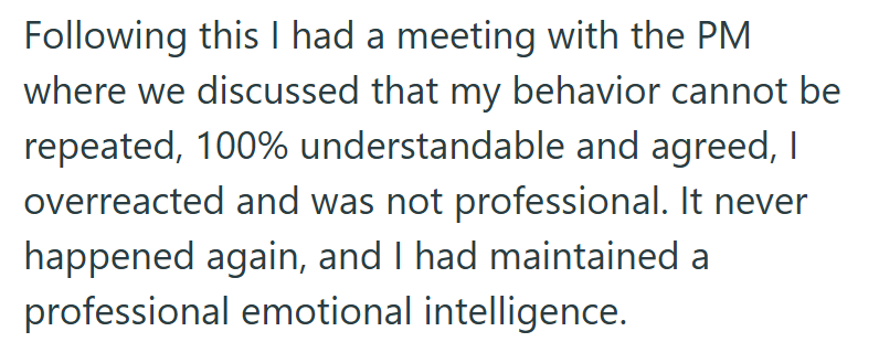 Following this I had a meeting with the PM where we discussed that my behavior cannot be repeated, 100% understandable and agreed, I overreacted and was not professional. It never happened again, and I had maintained a professional emotional intelligence.