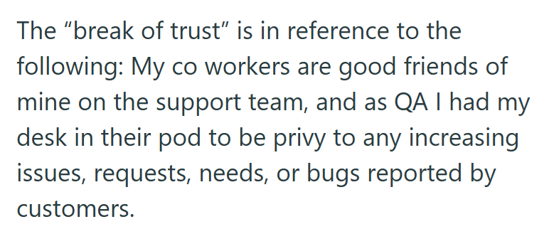 The "break of trust" is in reference to the following: My co workers are good friends of mine on the support team, and as QA I had my desk in their pod to be privy to any increasing issues, requests, needs, or bugs reported by customers.