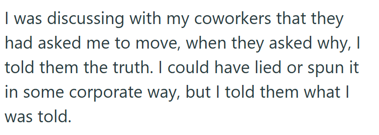 I was discussing with my coworkers that they had asked me to move, when they asked why, I told them the truth. I could have lied or spun it in some corporate way, but I told them what I was told.