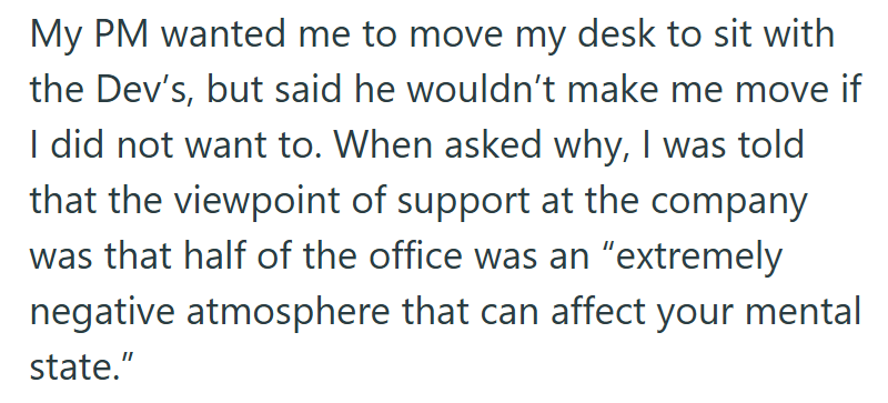 My PM wanted me to move my desk to sit with the Dev's, but said he wouldn't make me move if I did not want to. When asked why, I was told that the viewpoint of support at the company was that half of the office was an "extremely negative atmosphere that can affect your mental state."