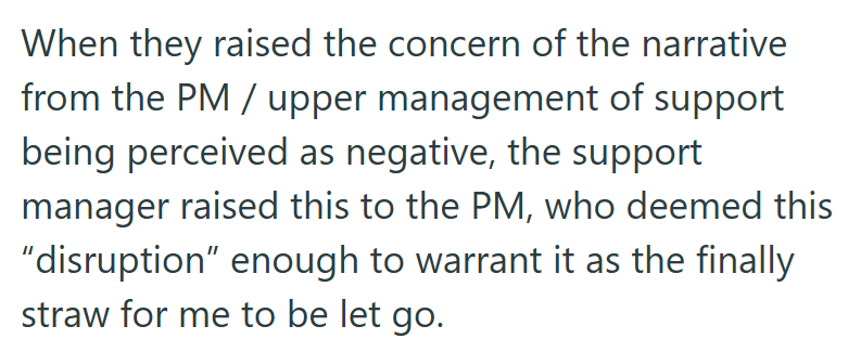 When they raised the concern of the narrative from the PM / upper management of support being perceived as negative, the support manager raised this to the PM, who deemed this “disruption” enough to warrant it as the finally straw for me to be let go.