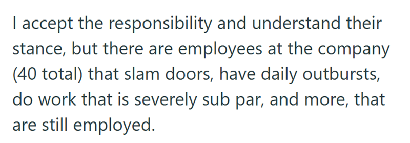 I accept the responsibility and understand their stance, but there are employees at the company (40 total) that slam doors, have daily outbursts, do work that is severely sub par, and more, that are still employed.