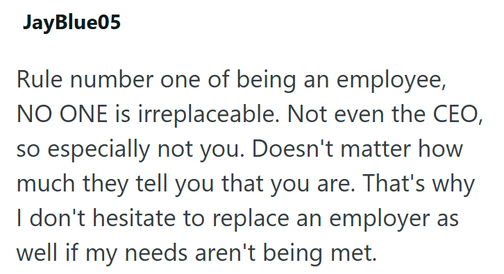 JayBlue05 Rule number one of being an employee, NO ONE is irreplaceable. Not even the CEO, so especially not you. Doesn't matter how much they tell you that you are. That's why I don't hesitate to replace an employer as well if my needs aren't being met.