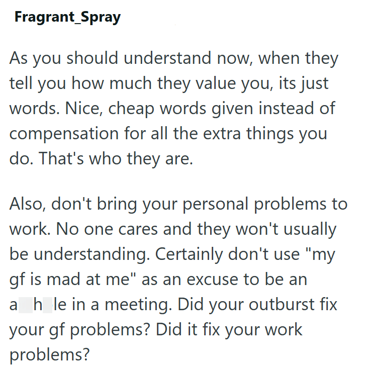 Fragrant_Spray As you should understand now, when they tell you how much they value you, its just words. Nice, cheap words given instead of compensation for all the extra things you do. That's who they are. Also, don't bring your personal problems to work. No one cares and they won't usually be understanding. Certainly don't use "my gf is mad at me" as an excuse to be an ahle in a meeting. Did your outburst fix your gf problems? Did it fix your work problems?