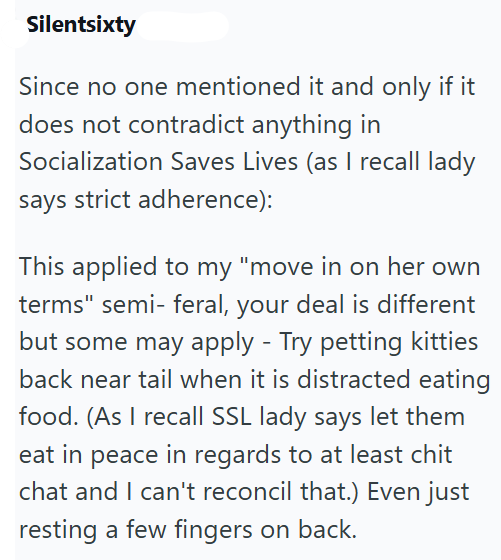 Silentsixty Since no one mentioned it and only if it does not contradict anything in Socialization Saves Lives (as I recall lady says strict adherence): This applied to my "move in on her own terms" semi- feral, your deal is different but some may apply - Try petting kitties back near tail when it is distracted eating food. (As I recall SSL lady says let them eat in peace in regards to at least chit chat and I can't reconcil that.) Even just resting a few fingers on back.