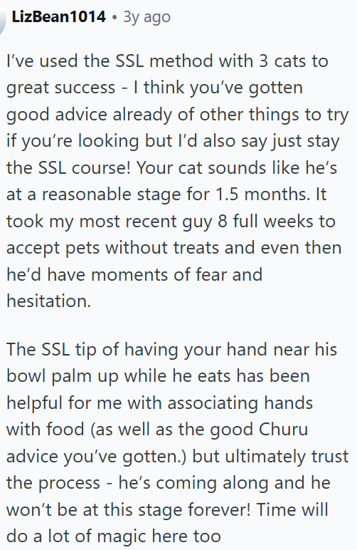 LizBean1014 • 3y ago I've used the SSL method with 3 cats to great success - I think you've gotten good advice already of other things to try if you're looking but I'd also say just stay the SSL course! Your cat sounds like he's at a reasonable stage for 1.5 months. It took my most recent guy 8 full weeks to accept pets without treats and even then he'd have moments of fear and hesitation. The SSL tip of having your hand near his bowl palm up while he eats has been helpful for me with associatin