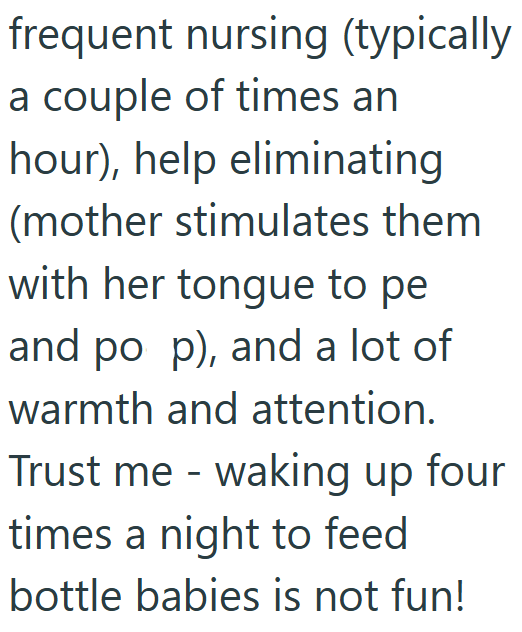 frequent nursing (typically a couple of times an hour), help eliminating (mother stimulates them with her tongue to pe and po p), and a lot of warmth and attention. Trust me - waking up four times a night to feed bottle babies is not fun!