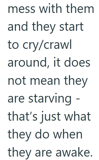 mess with them and they start to cry/crawl around, it does not mean they are starving - that's just what they do when they are awake.
