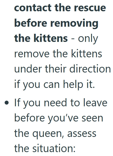 . contact the rescue before removing the kittens - only remove the kittens under their direction if you can help it. • If you need to leave before you've seen the queen, assess the situation: