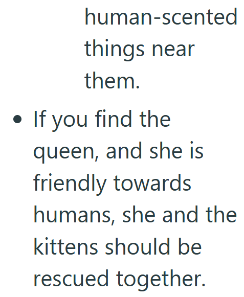 human-scented things near them. • If you find the queen, and she is friendly towards humans, she and the kittens should be rescued together.