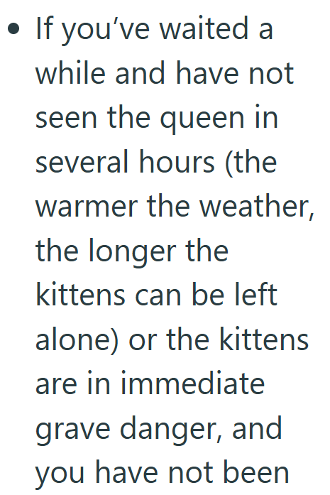 • If you've waited a while and have not seen the queen in several hours (the warmer the weather, the longer the kittens can be left alone) or the kittens are in immediate grave danger, and you have not been