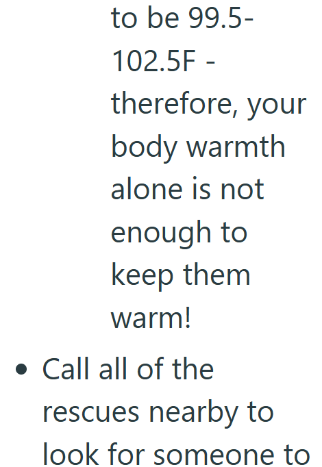 to be 99.5- 102.5F - therefore, your body warmth alone is not enough to keep them warm! . Call all of the rescues nearby to look for someone to