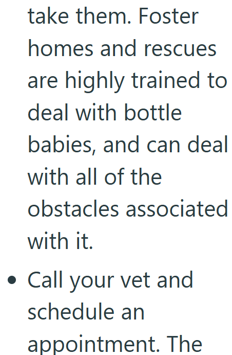 take them. Foster homes and rescues are highly trained to deal with bottle babies, and can deal with all of the obstacles associated with it. • Call your vet and schedule an appointment. The