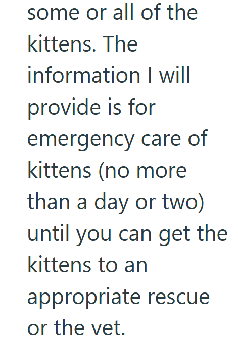 some or all of the kittens. The information I will provide is for emergency care of kittens (no more than a day or two) until you can get the kittens to an appropriate rescue or the vet.