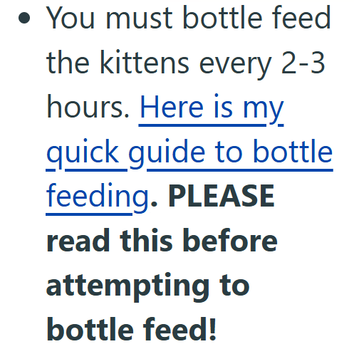 • You must bottle feed the kittens every 2-3 hours. Here is my quick guide to bottle feeding. PLEASE read this before attempting to bottle feed!