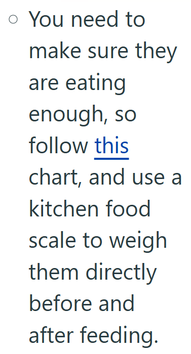 o You need to make sure they are eating enough, so follow this chart, and use a kitchen food scale to weigh them directly before and after feeding.