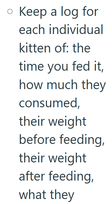 • Keep a log for each individual kitten of: the time you fed it, how much they consumed, their weight before feeding, their weight after feeding, what they