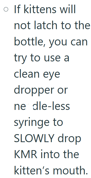 • If kittens will not latch to the bottle, you can try to use a clean eye dropper or ne dle-less syringe to SLOWLY drop KMR into the kitten's mouth.