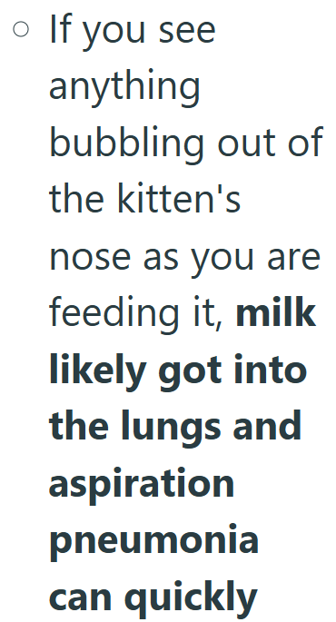 • If you see anything bubbling out of the kitten's nose as you are feeding it, milk likely got into the lungs and aspiration pneumonia can quickly