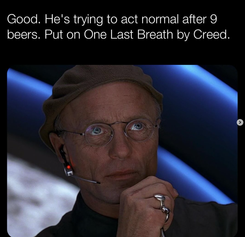 Good. He's trying to act normal after 9 beers. Put on One Last Breath by Creed.