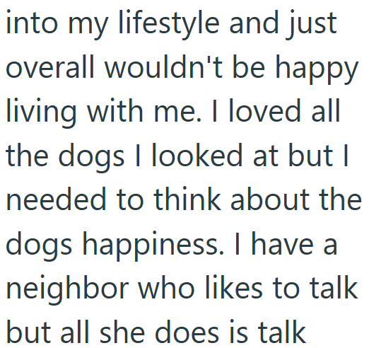 into my lifestyle and just overall wouldn't be happy living with me. I loved all the dogs I looked at but I needed to think about the dogs happiness. I have a neighbor who likes to talk but all she does is talk