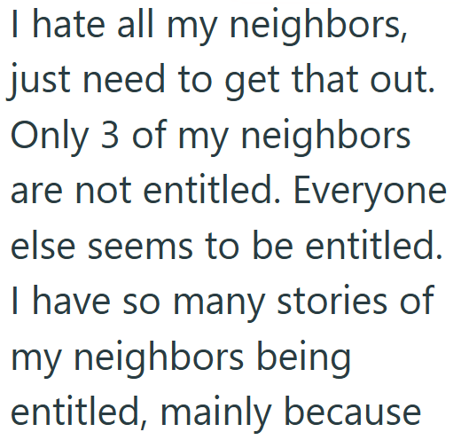 I hate all my neighbors, just need to get that out. Only 3 of my neighbors are not entitled. Everyone else seems to be entitled. I have so many stories of my neighbors being entitled, mainly because