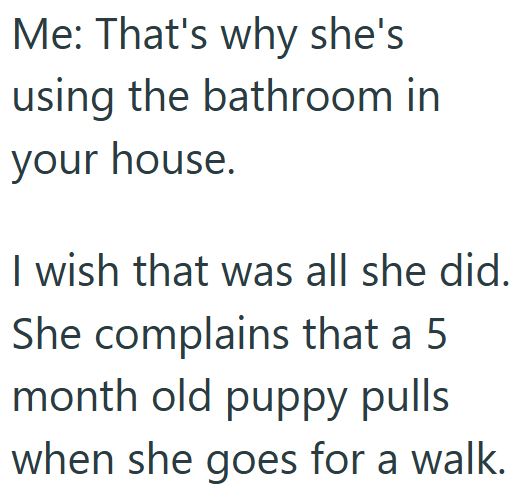 Me: That's why she's using the bathroom in your house. I wish that was all she did. She complains that a 5 month old puppy pulls when she goes for a walk.