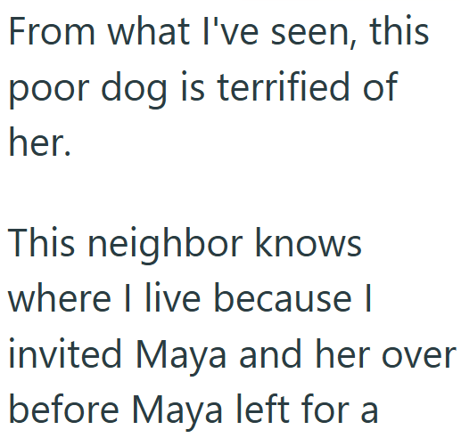 From what I've seen, this poor dog is terrified of her. This neighbor knows where I live because I invited Maya and her over before Maya left for a