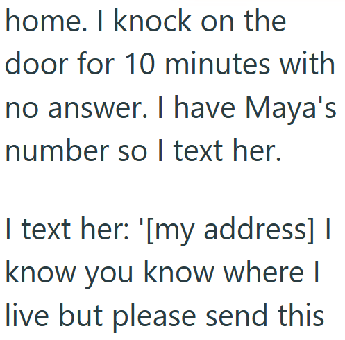 home. I knock on the door for 10 minutes with no answer. I have Maya's number so I text her. I text her: '[my address] I know you know where I live but please send this