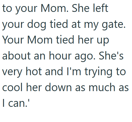 to your Mom. She left your dog tied at my gate. Your Mom tied her up about an hour ago. She's very hot and I'm trying to cool her down as much as I can.'