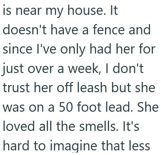 is near my house. It doesn't have a fence and since I've only had her for just over a week, I don't trust her off leash but she was on a 50 foot lead. She loved all the smells. It's hard to imagine that less