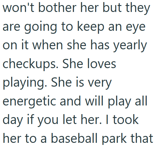 won't bother her but they are going to keep an eye on it when she has yearly checkups. She loves playing. She is very energetic and will play all day if you let her. I took her to a baseball park that