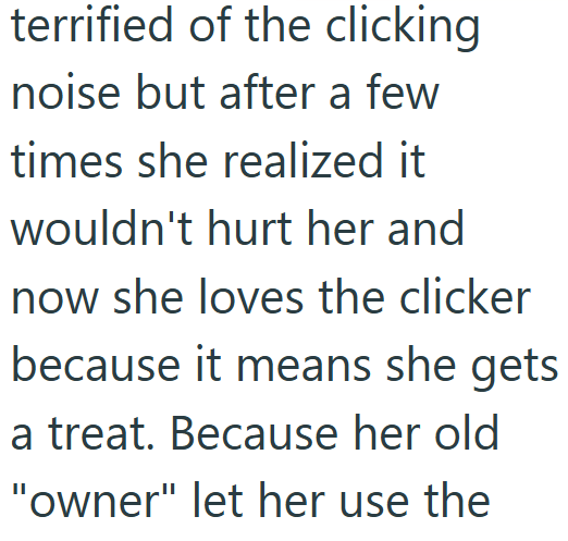 terrified of the clicking noise but after a few times she realized it wouldn't hurt her and now she loves the clicker because it means she gets a treat. Because her old "owner" let her use the