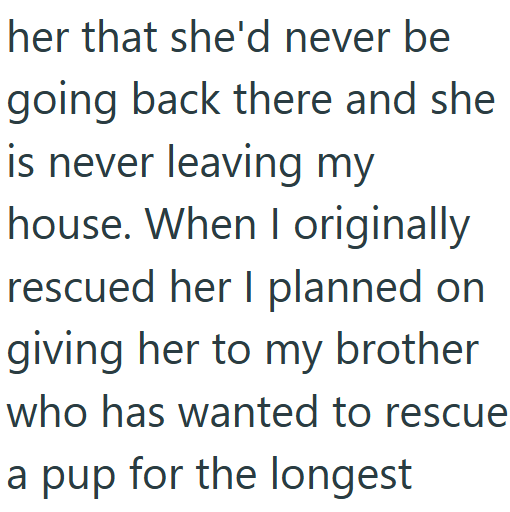 her that she'd never be going back there and she is never leaving my house. When I originally rescued her I planned on giving her to my brother who has wanted to rescue a pup for the longest