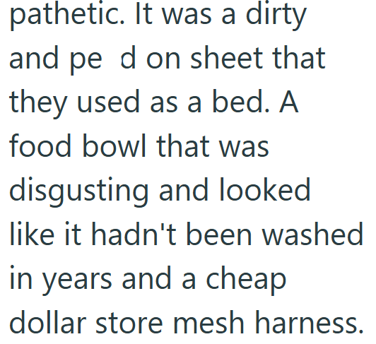 pathetic. It was a dirty and pe d on sheet that they used as a bed. A food bowl that was disgusting and looked like it hadn't been washed in years and a cheap dollar store mesh harness.