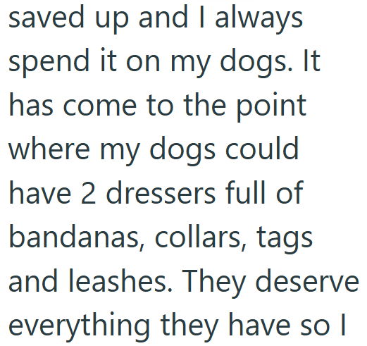 saved up and I always spend it on my dogs. It has come to the point where my dogs could have 2 dressers full of bandanas, collars, tags and leashes. They deserve everything they have so I