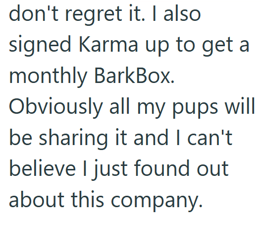 don't regret it. I also signed Karma up to get a monthly BarkBox. Obviously all my pups will be sharing it and I can't believe I just found out about this company.