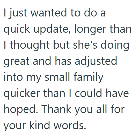 I just wanted to do a quick update, longer than I thought but she's doing great and has adjusted into my small family quicker than I could have hoped. Thank you all for your kind words.