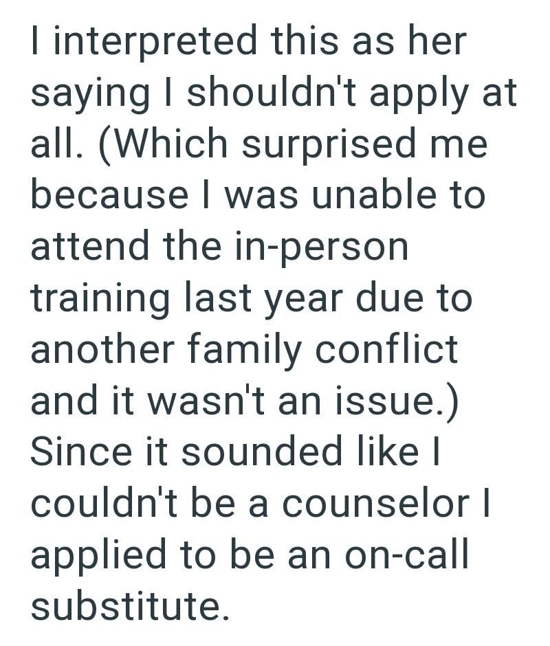 I interpreted this as her saying I shouldn't apply at all. (Which surprised me because I was unable to attend the in-person training last year due to another family conflict and it wasn't an issue.) Since it sounded like I couldn't be a counselor I applied to be an on-call substitute.