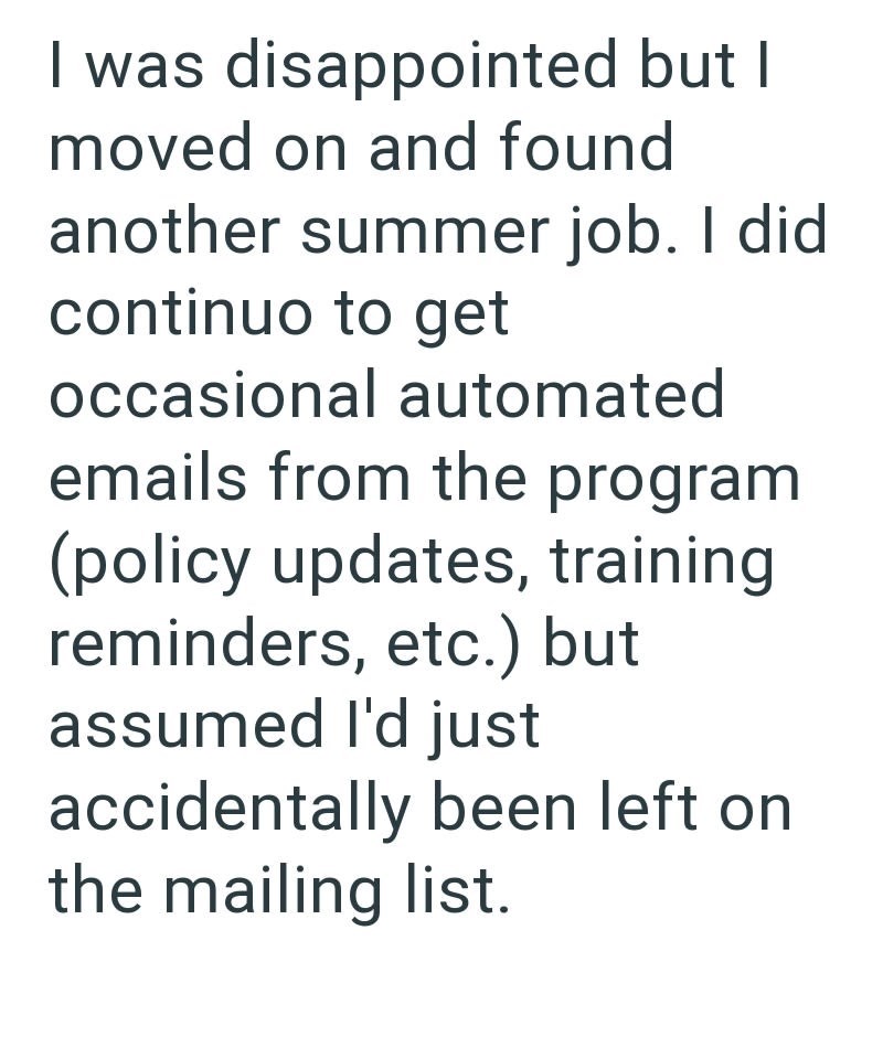 I was disappointed but I moved on and found another summer job. I did continuo to get occasional automated emails from the program (policy updates, training reminders, etc.) but assumed I'd just accidentally been left on the mailing list.