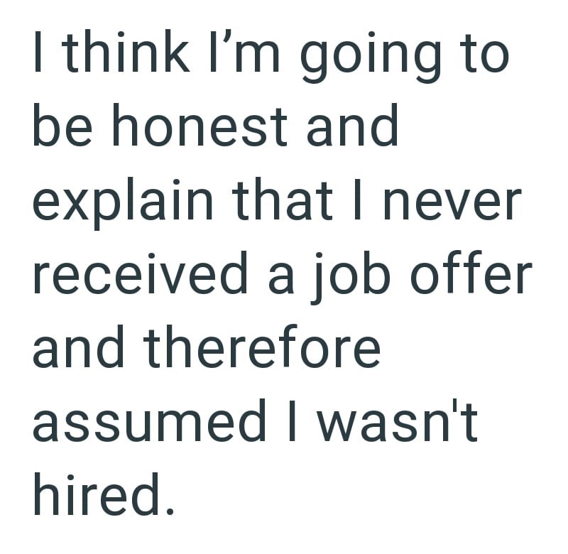 I think I'm going to be honest and explain that I never received a job offer and therefore assumed I wasn't hired.