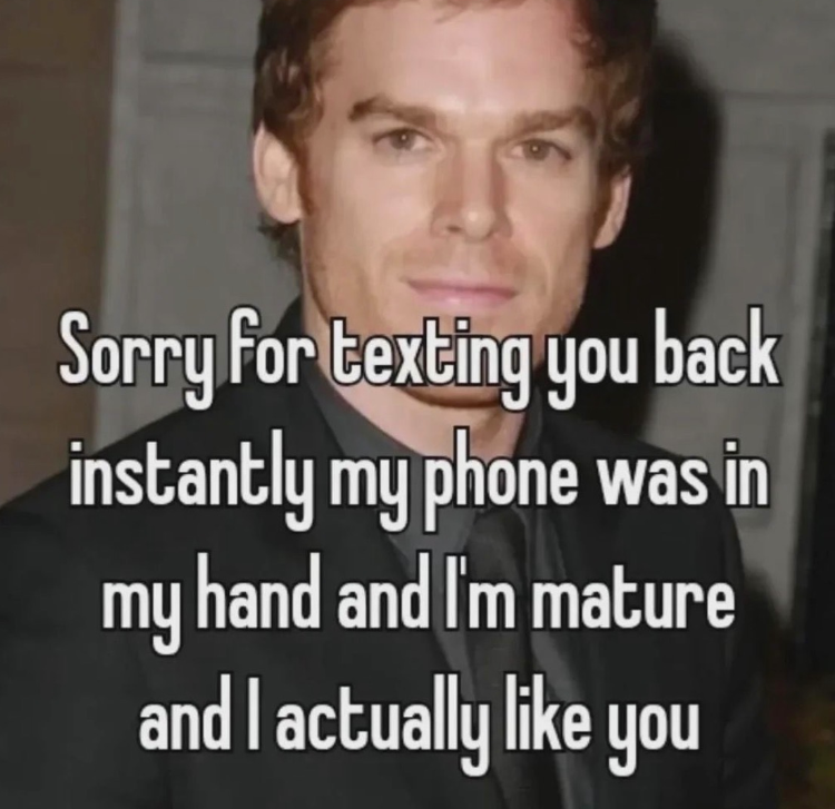 Sorry for texting you back instantly my phone was in my hand and I'm mature and I actually like you
