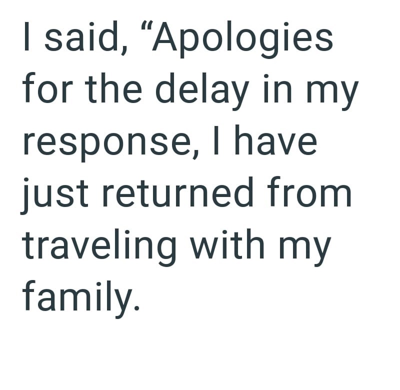 I said, "Apologies for the delay in my response, I have just returned from traveling with my family.
