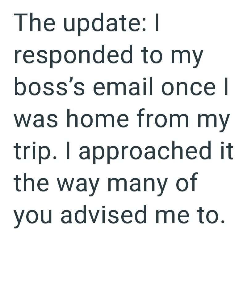 The update: I responded to my boss's email once I was home from my trip. I approached it the way many of you advised me to.