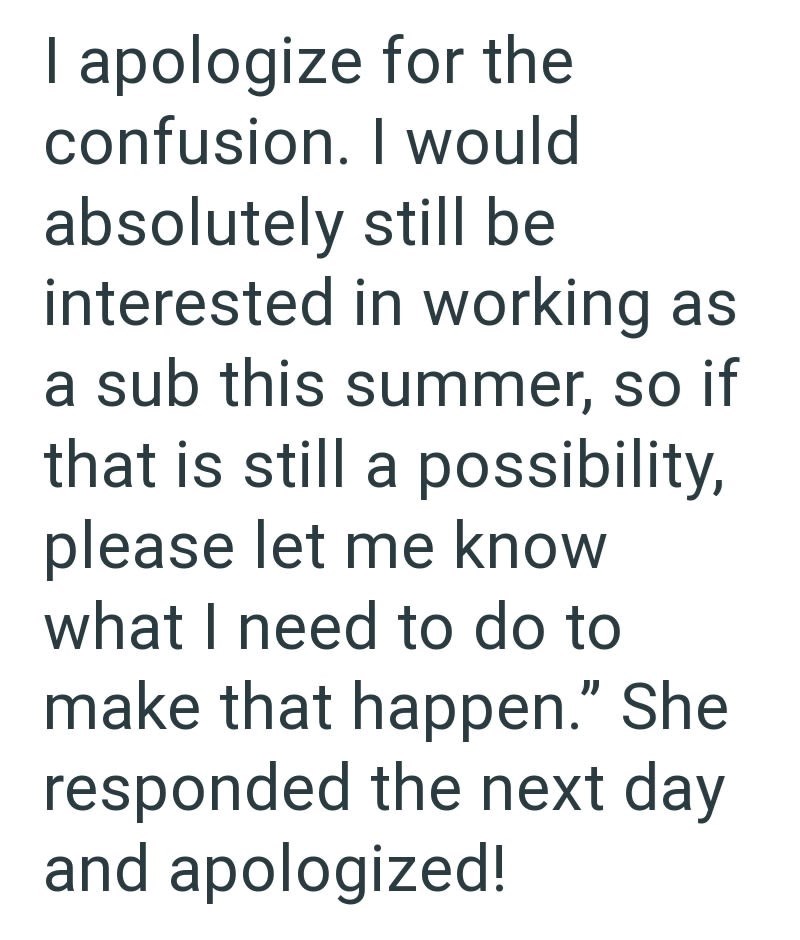 I apologize for the confusion. I would absolutely still be interested in working as a sub this summer, so if that is still a possibility, please let me know what I need to do to make that happen." She responded the next day and apologized!