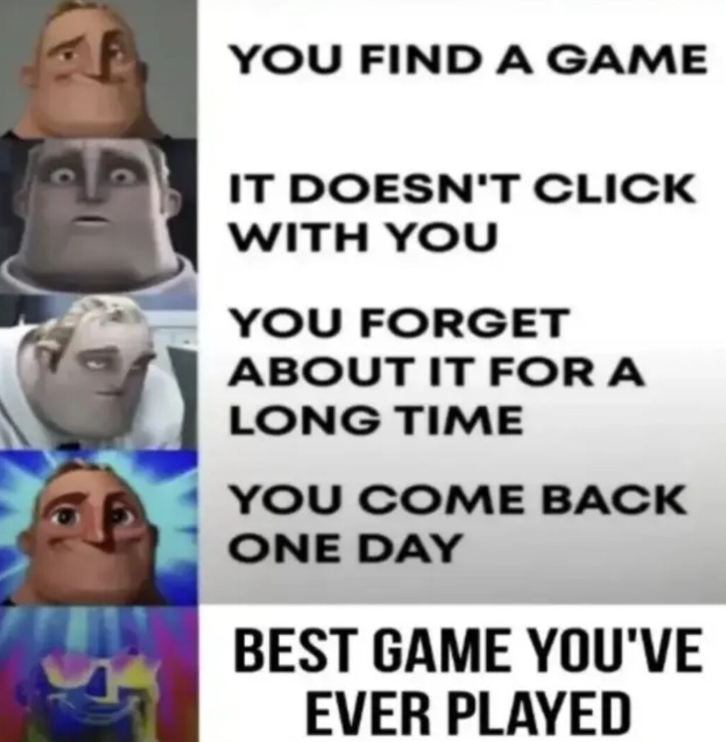 YOU FIND A GAME IT DOESN'T CLICK WITH YOU YOU FORGET ABOUT IT FOR A LONG TIME YOU COME BACK ONE DAY BEST GAME YOU'VE EVER PLAYED