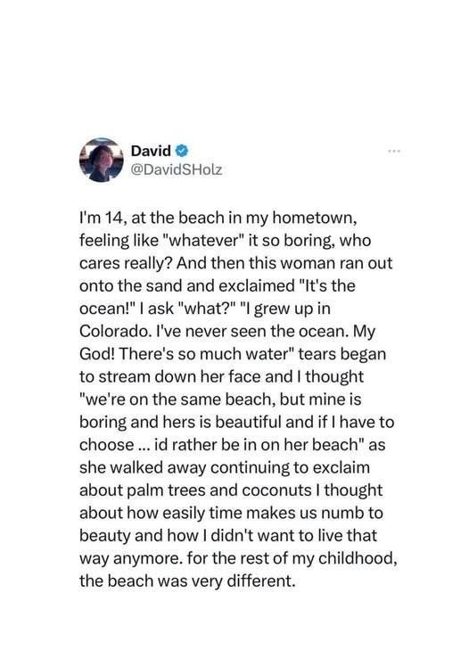 David → @DavidSHolz I'm 14, at the beach in my hometown, feeling like "whatever" it so boring, who cares really? And then this woman ran out onto the sand and exclaimed "It's the ocean!" I ask "what?" "I grew up in Colorado. I've never seen the ocean. My God! There's so much water" tears began to stream down her face and I thought "we're on the same beach, but mine is boring and hers is beautiful and if I have to choose... id rather be in on her beach" as she walked away continuing to exclaim ab