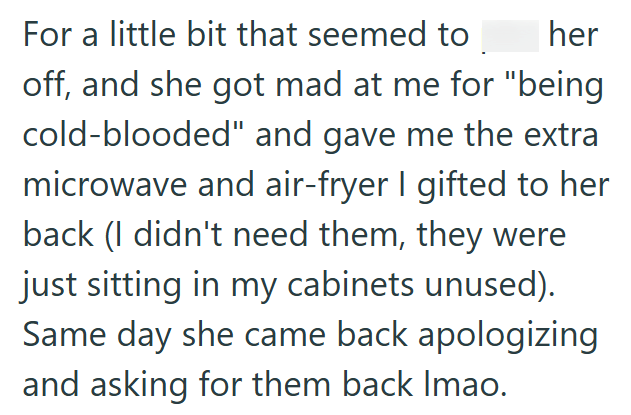 her For a little bit that seemed to off, and she got mad at me for "being cold-blooded" and gave me the extra microwave and air-fryer I gifted to her back (I didn't need them, they were just sitting in my cabinets unused). Same day she came back apologizing and asking for them back Imao.